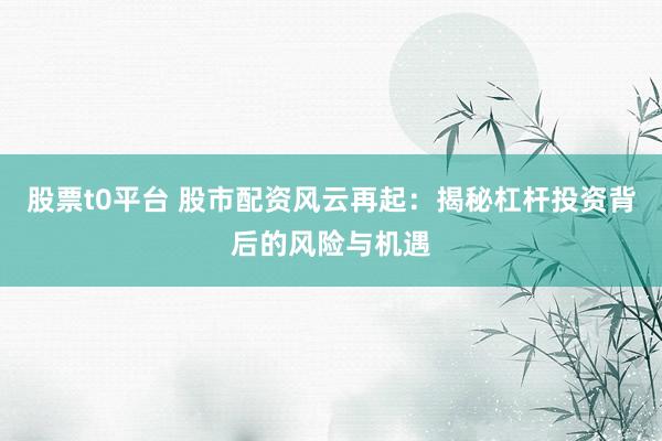 股票t0平台 股市配资风云再起：揭秘杠杆投资背后的风险与机遇