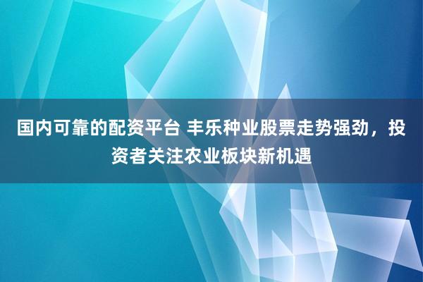 国内可靠的配资平台 丰乐种业股票走势强劲，投资者关注农业板块新机遇