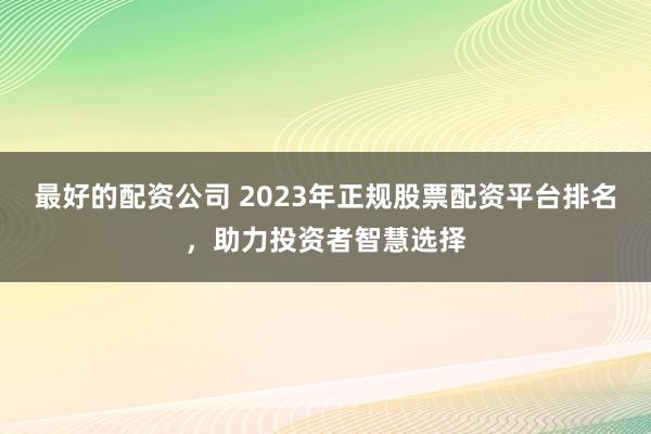 最好的配资公司 2023年正规股票配资平台排名，助力投资者智慧选择