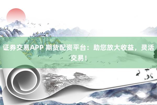 证券交易APP 期货配资平台：助您放大收益，灵活交易！