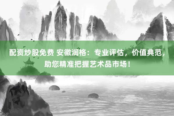 配资炒股免费 安徽润格：专业评估，价值典范，助您精准把握艺术品市场！