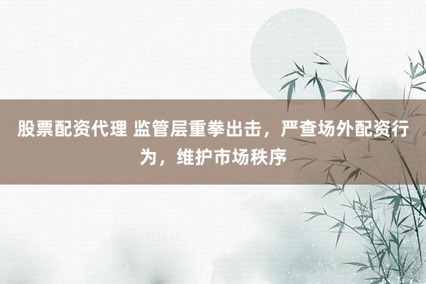 股票配资代理 监管层重拳出击，严查场外配资行为，维护市场秩序