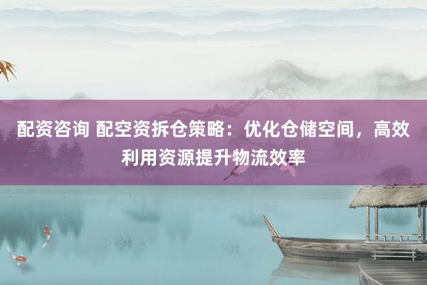 配资咨询 配空资拆仓策略：优化仓储空间，高效利用资源提升物流效率
