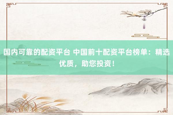 国内可靠的配资平台 中国前十配资平台榜单：精选优质，助您投资！