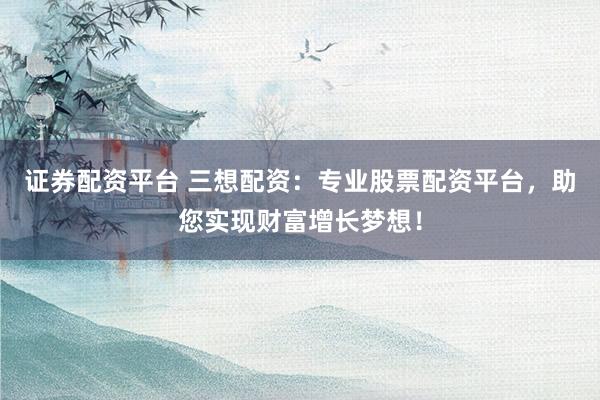 证券配资平台 三想配资：专业股票配资平台，助您实现财富增长梦想！