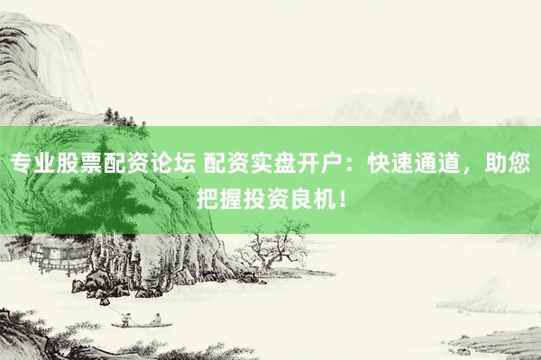 专业股票配资论坛 配资实盘开户：快速通道，助您把握投资良机！