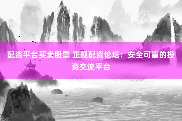 配资平台买卖股票 正规配资论坛：安全可靠的投资交流平台