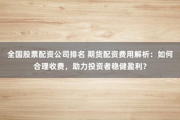 全国股票配资公司排名 期货配资费用解析：如何合理收费，助力投资者稳健盈利？