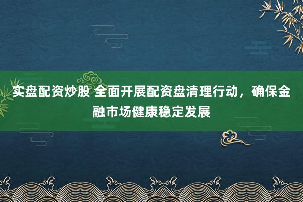 实盘配资炒股 全面开展配资盘清理行动，确保金融市场健康稳定发展