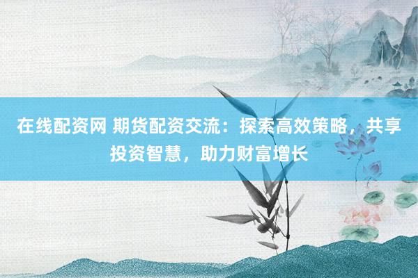 在线配资网 期货配资交流：探索高效策略，共享投资智慧，助力财富增长