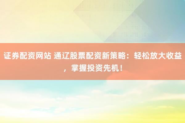 证券配资网站 通辽股票配资新策略：轻松放大收益，掌握投资先机！