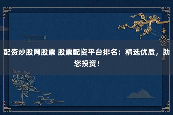 配资炒股网股票 股票配资平台排名：精选优质，助您投资！