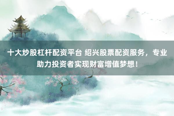 十大炒股杠杆配资平台 绍兴股票配资服务，专业助力投资者实现财富增值梦想！