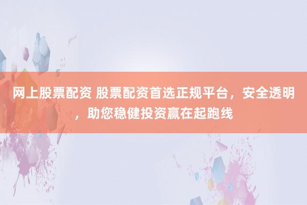 网上股票配资 股票配资首选正规平台，安全透明，助您稳健投资赢在起跑线
