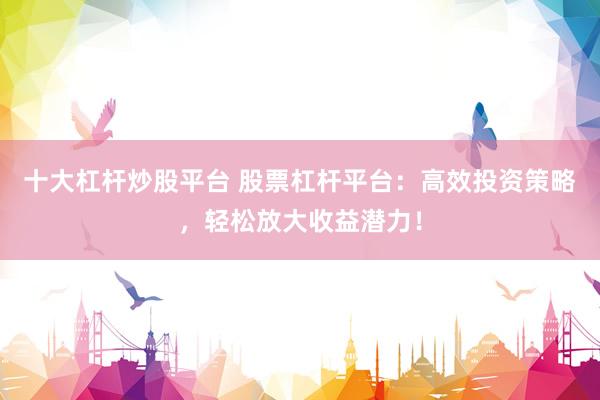 十大杠杆炒股平台 股票杠杆平台：高效投资策略，轻松放大收益潜力！