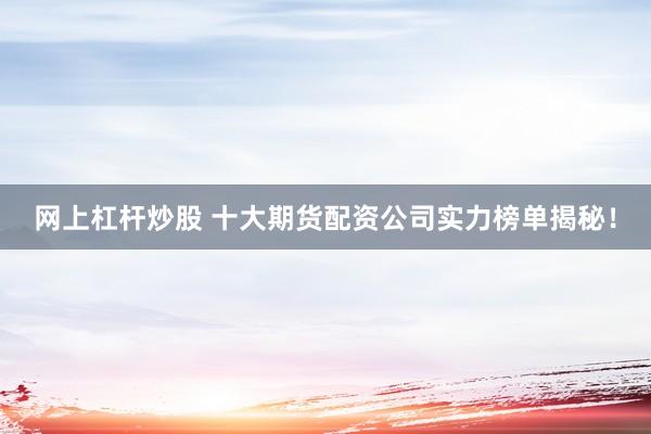 网上杠杆炒股 十大期货配资公司实力榜单揭秘！