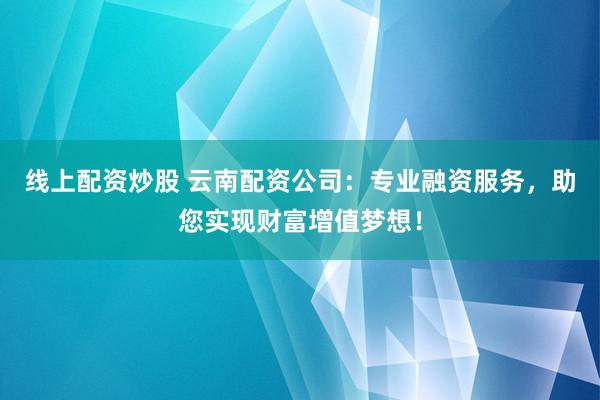 线上配资炒股 云南配资公司：专业融资服务，助您实现财富增值梦想！